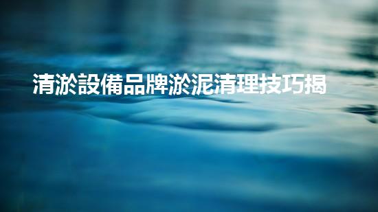清淤設備品牌淤泥清理技巧揭秘：關鍵步驟和實用建議！